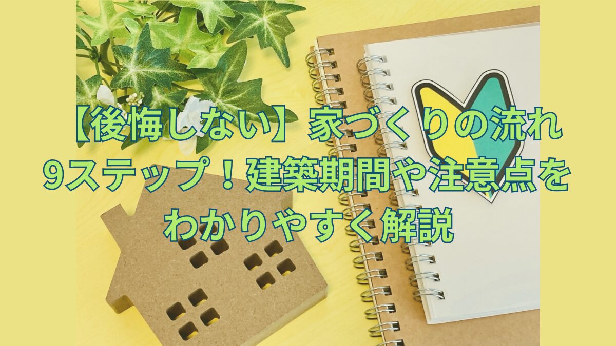 【後悔しない】家づくりの流れ9ステップ！建築期間や注意点をわかりやすく解説